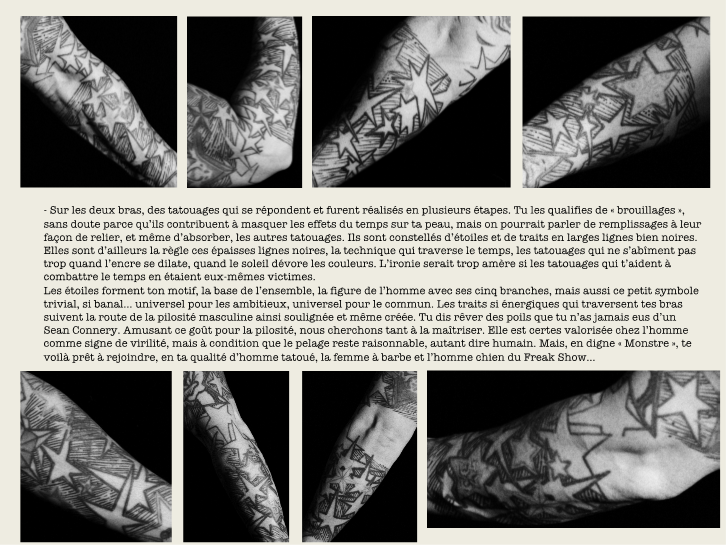 - Sur les deux bras, des tatouages qui se répondent et furent réalisés en plusieurs étapes. Tu les qualifies de « brouillages », sans doute parce qu’ils contribuent à masquer les effets du temps sur ta peau, mais on pourrait parler de remplissages à leur façon de relier, et même d’absorber, les autres tatouages. […]
